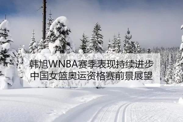 韩旭WNBA赛季表现持续进步 中国女篮奥运资格赛前景展望